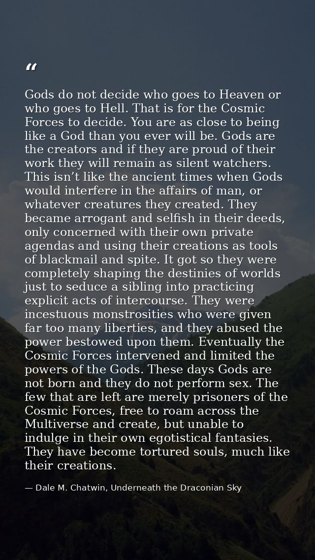 Gods do not decide who goes to Heaven or who goes to Hell. That is for the Cosmic Forces to decide. You are as close to  — Dale M. Chatwin, Underneath the Draconian Sky