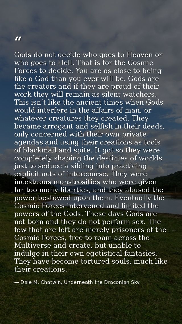 Gods do not decide who goes to Heaven or who goes to Hell. That is for the Cosmic Forces to decide. You are as close to  — Dale M. Chatwin, Underneath the Draconian Sky