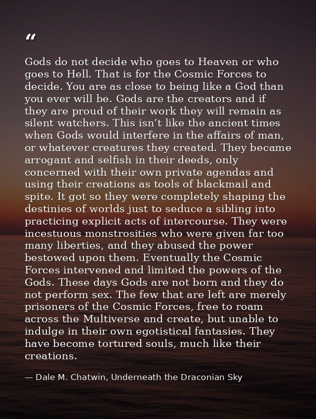 Gods do not decide who goes to Heaven or who goes to Hell. That is for the Cosmic Forces to decide. You are as close to  — Dale M. Chatwin, Underneath the Draconian Sky