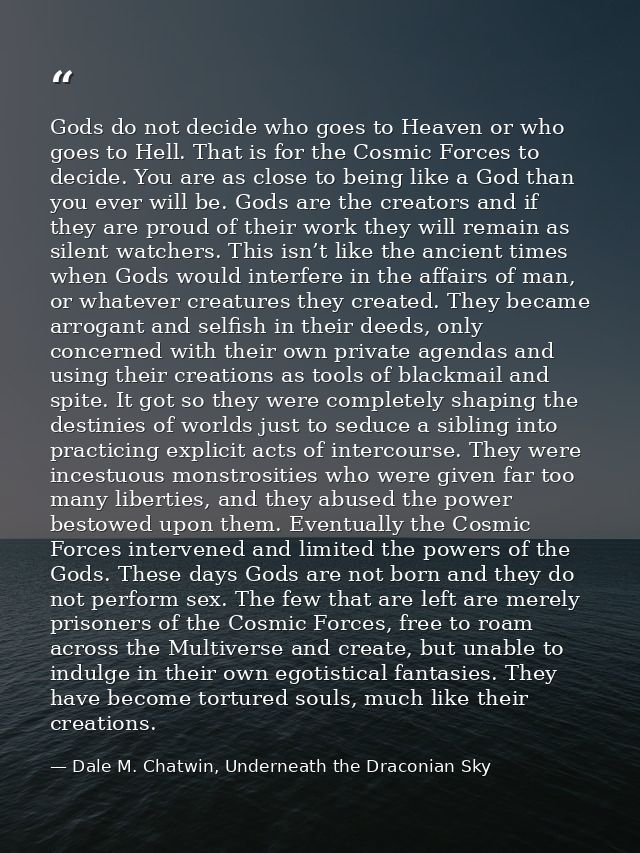 Gods do not decide who goes to Heaven or who goes to Hell. That is for the Cosmic Forces to decide. You are as close to  — Dale M. Chatwin, Underneath the Draconian Sky
