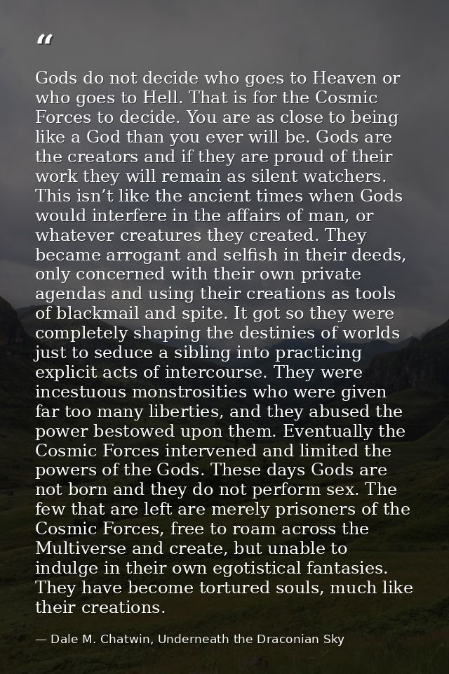Gods do not decide who goes to Heaven or who goes to Hell. That is for the Cosmic Forces to decide. You are as close to  — Dale M. Chatwin, Underneath the Draconian Sky