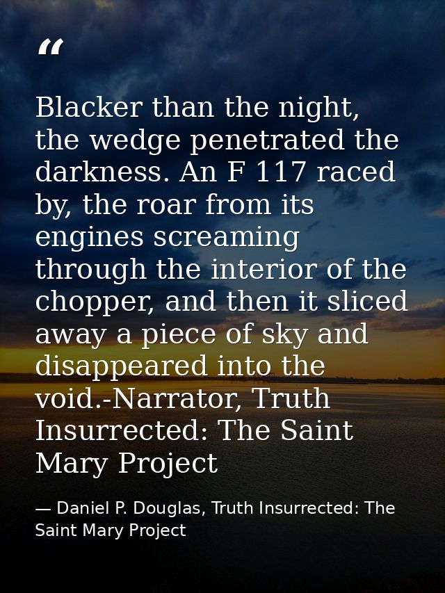 Blacker than the night, the wedge penetrated the darkness. An F 117 raced by, the roar from its engines screaming throug — Daniel P. Douglas, Truth Insurrected: The Saint Mary Project