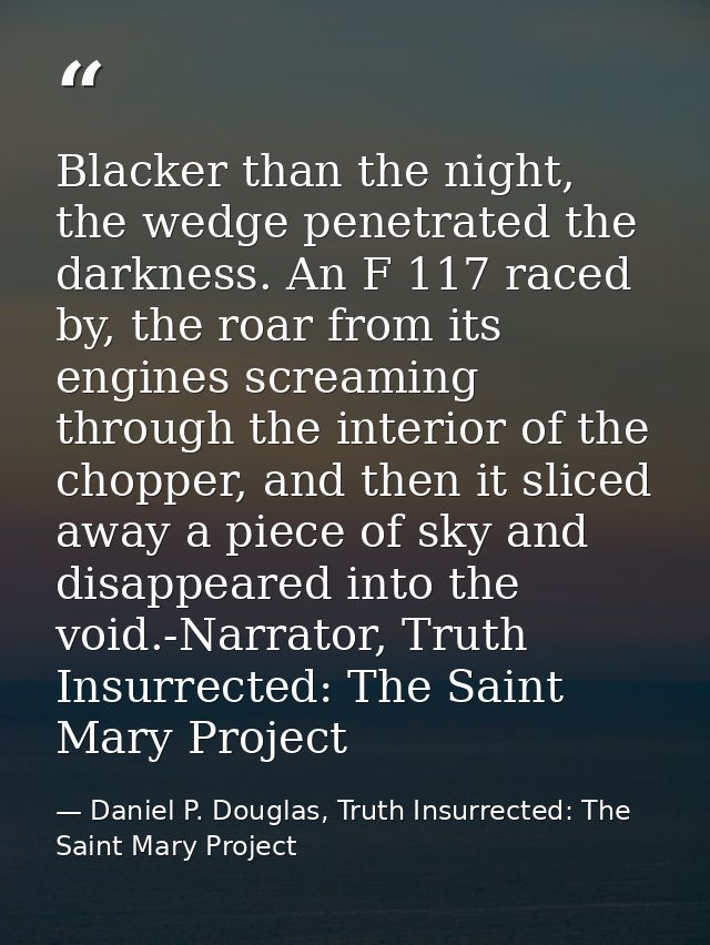 Blacker than the night, the wedge penetrated the darkness. An F 117 raced by, the roar from its engines screaming throug — Daniel P. Douglas, Truth Insurrected: The Saint Mary Project