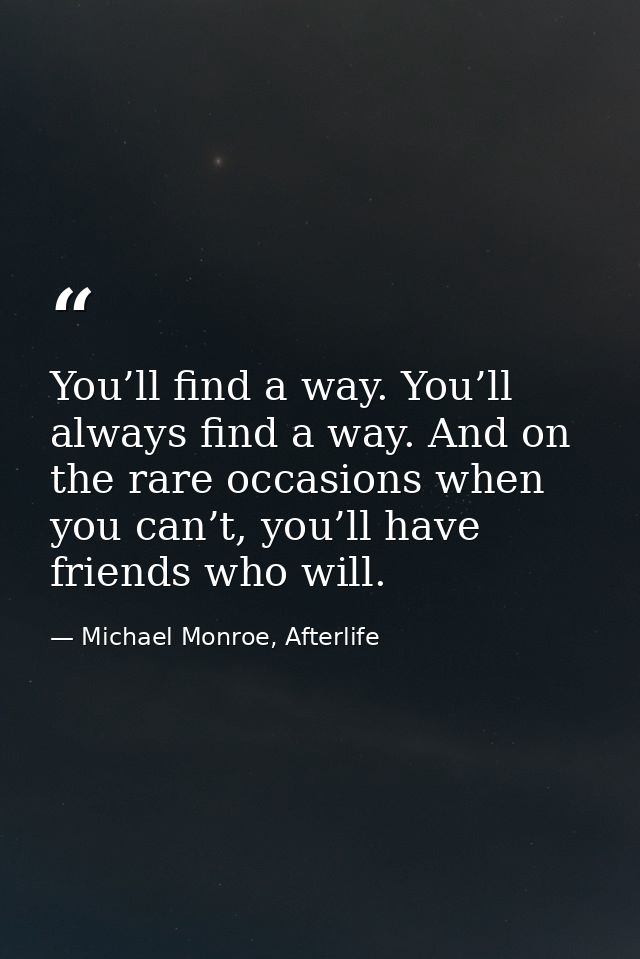 You’ll find a way. You’ll always find a way. And on the rare occasions when you can’t, you’ll have friends who will. — Michael Monroe, Afterlife