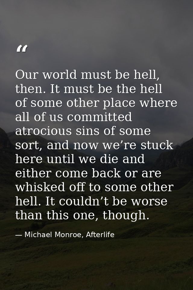 Our world must be hell, then. It must be the hell of some other place where all of us committed atrocious sins of some s — Michael Monroe, Afterlife
