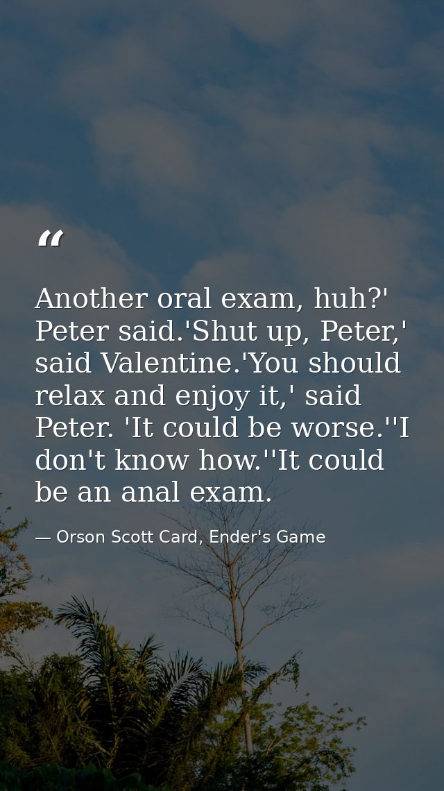 Another oral exam, huh?' Peter said.'Shut up, Peter,' said Valentine.'You should relax and enjoy it,' said Peter. 'It co — Orson Scott Card, Ender's Game