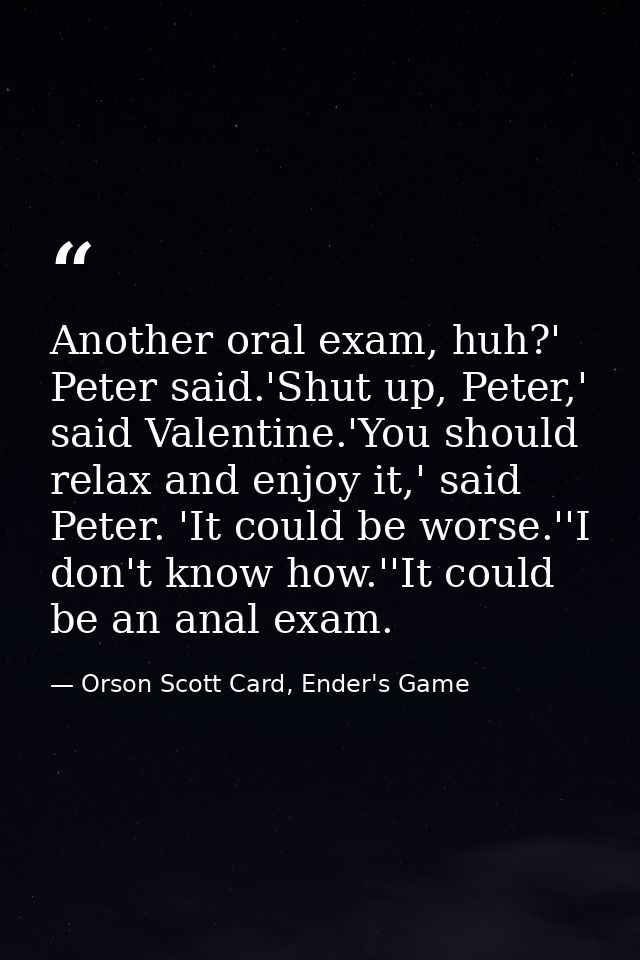 Another oral exam, huh?' Peter said.'Shut up, Peter,' said Valentine.'You should relax and enjoy it,' said Peter. 'It co — Orson Scott Card, Ender's Game
