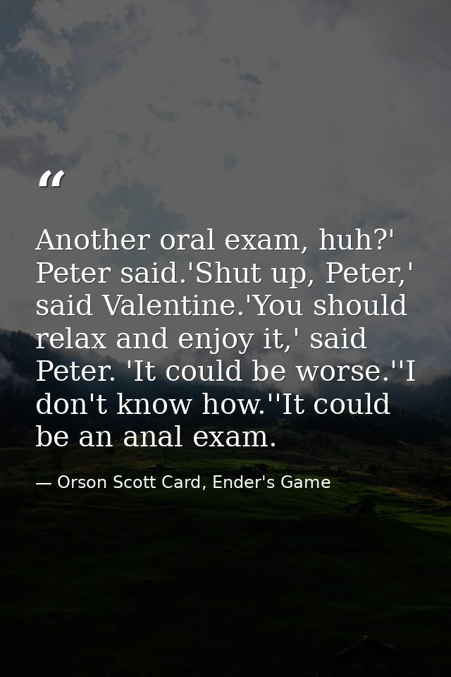 Another oral exam, huh?' Peter said.'Shut up, Peter,' said Valentine.'You should relax and enjoy it,' said Peter. 'It co — Orson Scott Card, Ender's Game
