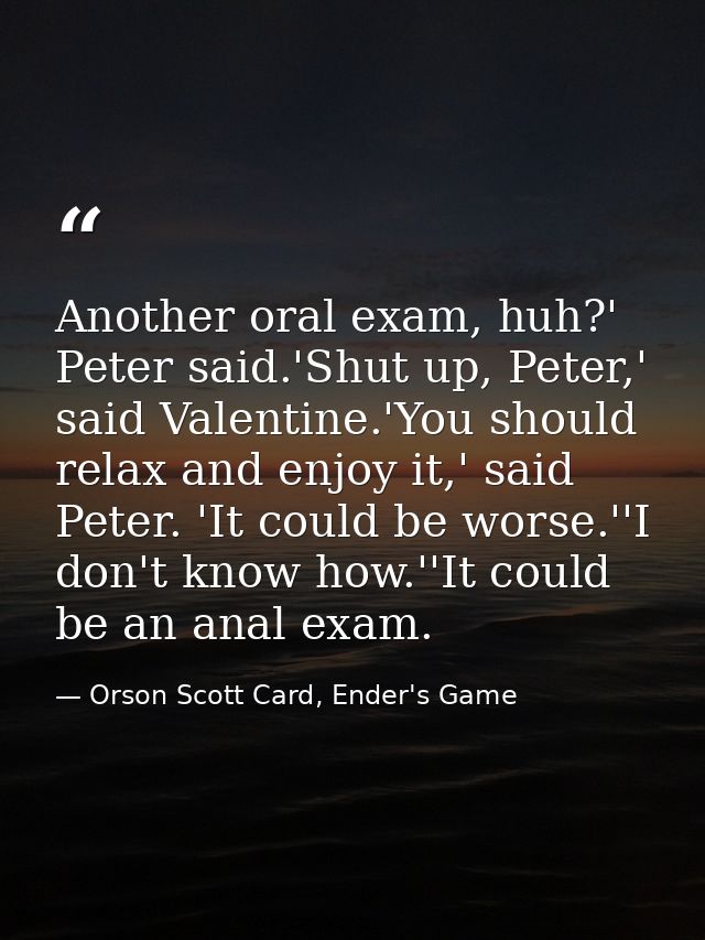 Another oral exam, huh?' Peter said.'Shut up, Peter,' said Valentine.'You should relax and enjoy it,' said Peter. 'It co — Orson Scott Card, Ender's Game