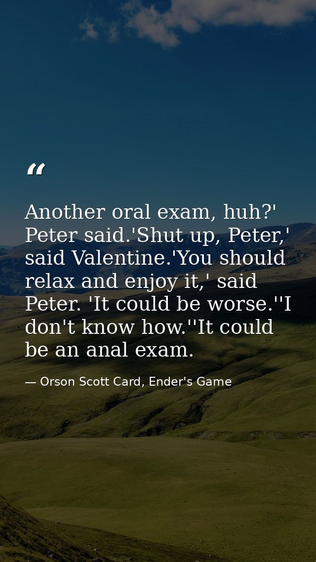 Another oral exam, huh?' Peter said.'Shut up, Peter,' said Valentine.'You should relax and enjoy it,' said Peter. 'It co — Orson Scott Card, Ender's Game