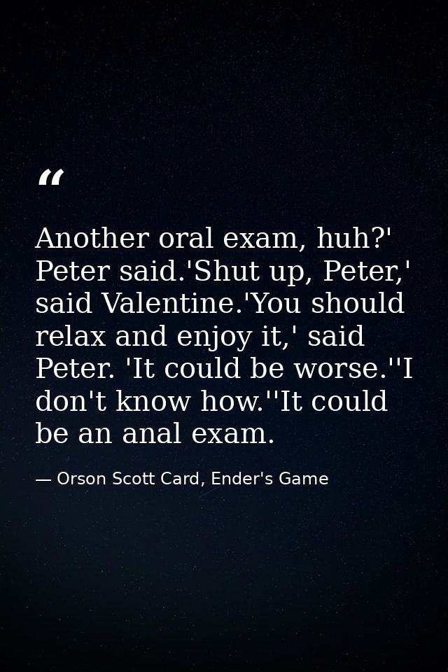 Another oral exam, huh?' Peter said.'Shut up, Peter,' said Valentine.'You should relax and enjoy it,' said Peter. 'It co — Orson Scott Card, Ender's Game