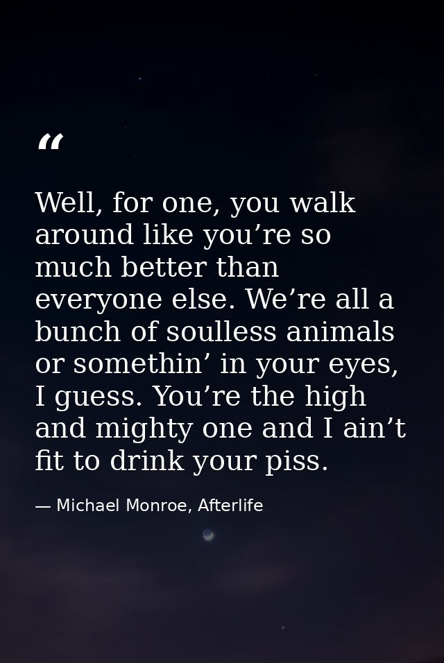 Well, for one, you walk around like you’re so much better than everyone else. We’re all a bunch of soulless animals or s — Michael Monroe, Afterlife