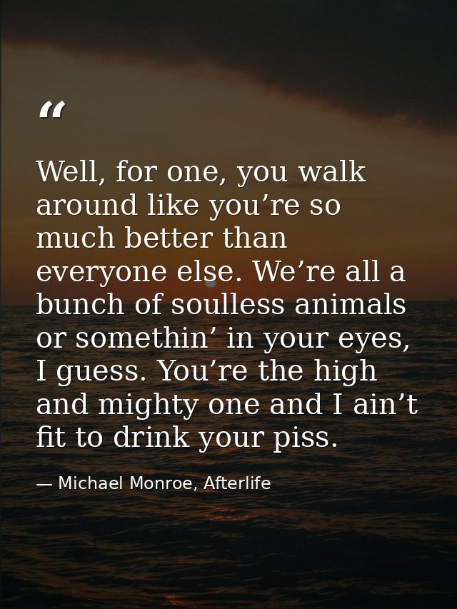 Well, for one, you walk around like you’re so much better than everyone else. We’re all a bunch of soulless animals or s — Michael Monroe, Afterlife