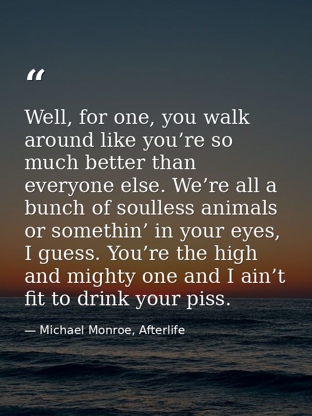 Well, for one, you walk around like you’re so much better than everyone else. We’re all a bunch of soulless animals or s — Michael Monroe, Afterlife