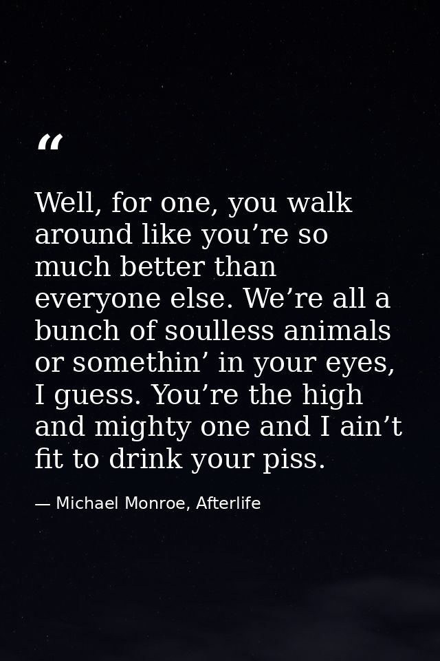 Well, for one, you walk around like you’re so much better than everyone else. We’re all a bunch of soulless animals or s — Michael Monroe, Afterlife