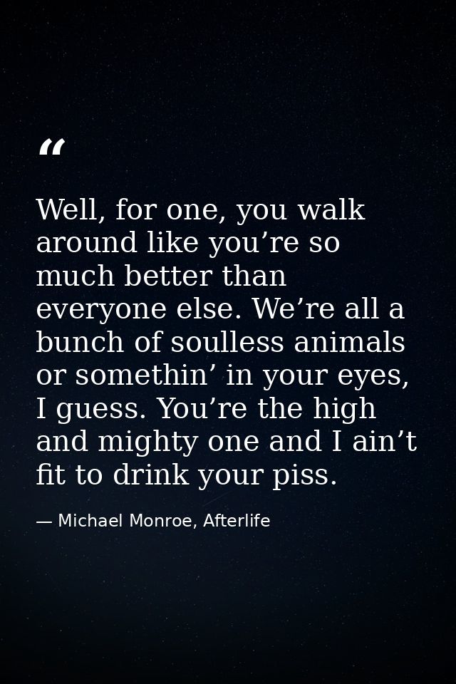 Well, for one, you walk around like you’re so much better than everyone else. We’re all a bunch of soulless animals or s — Michael Monroe, Afterlife