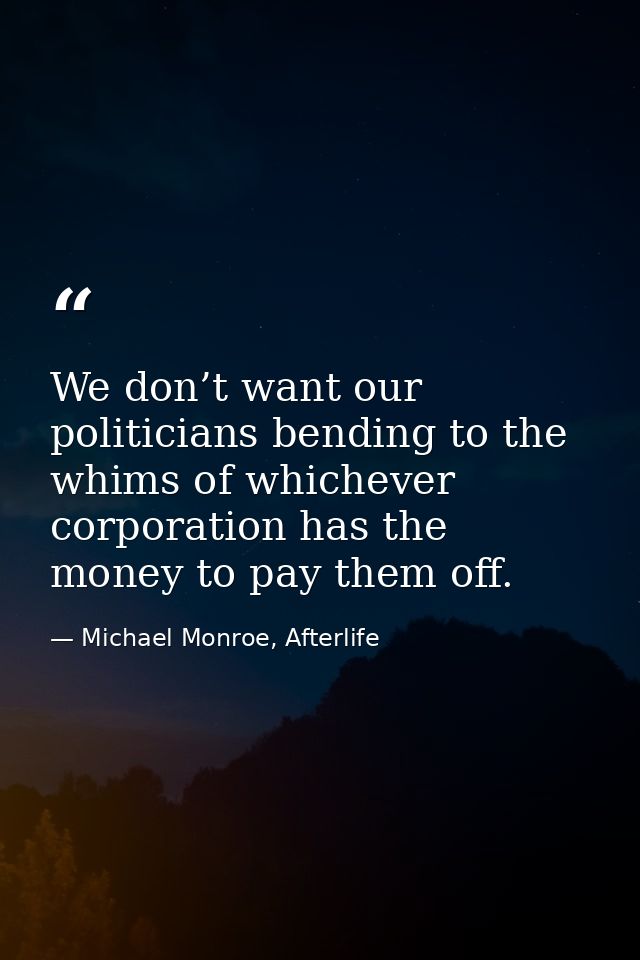 We don’t want our politicians bending to the whims of whichever corporation has the money to pay them off. — Michael Monroe, Afterlife