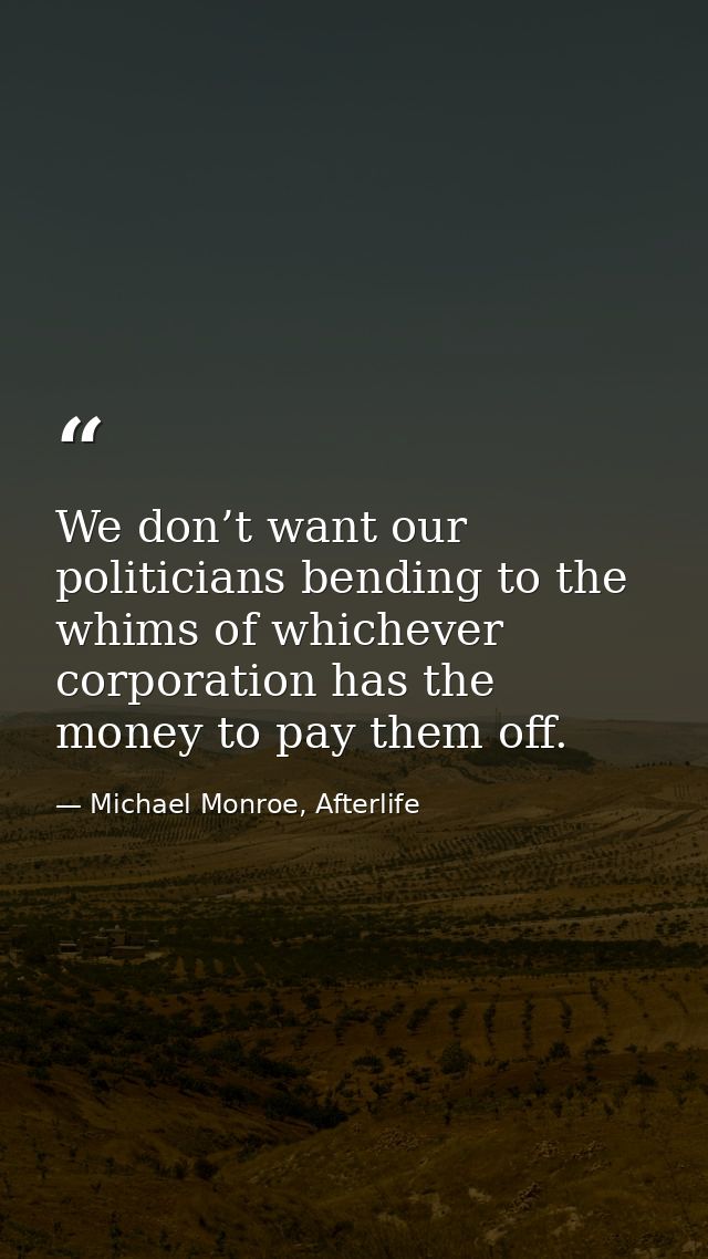 We don’t want our politicians bending to the whims of whichever corporation has the money to pay them off. — Michael Monroe, Afterlife