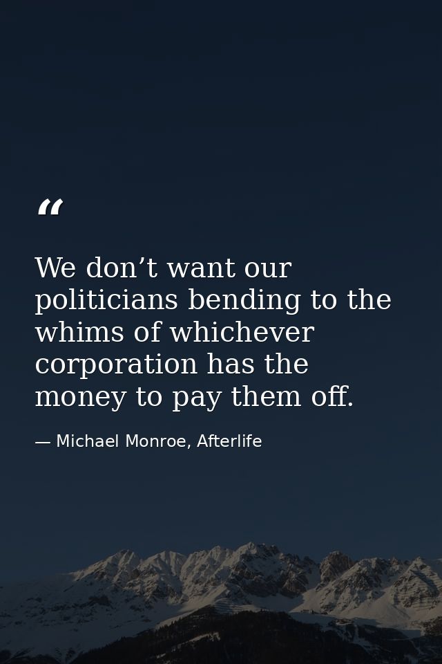 We don’t want our politicians bending to the whims of whichever corporation has the money to pay them off. — Michael Monroe, Afterlife
