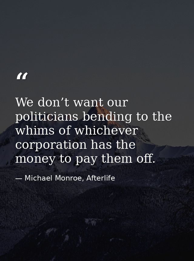 We don’t want our politicians bending to the whims of whichever corporation has the money to pay them off. — Michael Monroe, Afterlife