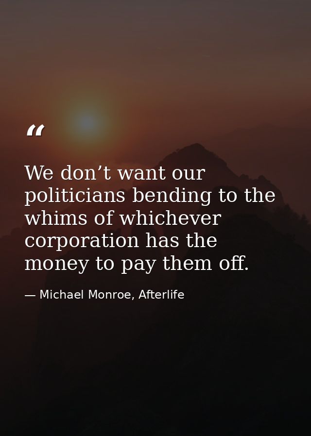 We don’t want our politicians bending to the whims of whichever corporation has the money to pay them off. — Michael Monroe, Afterlife