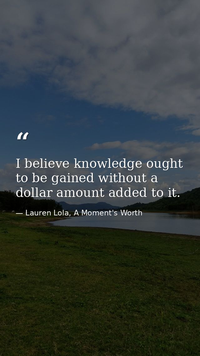 I believe knowledge ought to be gained without a dollar amount added to it. — Lauren Lola, A Moment's Worth
