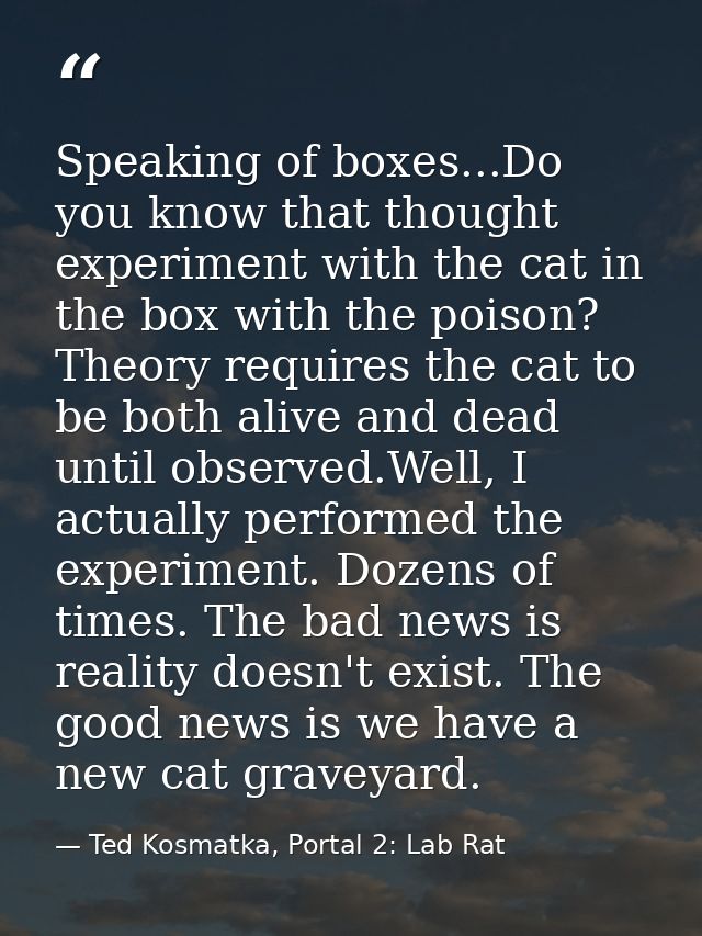 Speaking of boxes...Do you know that thought experiment with the cat in the box with the poison? Theory requires the cat — Ted Kosmatka, Portal 2: Lab Rat