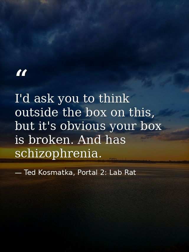 I'd ask you to think outside the box on this, but it's obvious your box is broken. And has schizophrenia. — Ted Kosmatka, Portal 2: Lab Rat