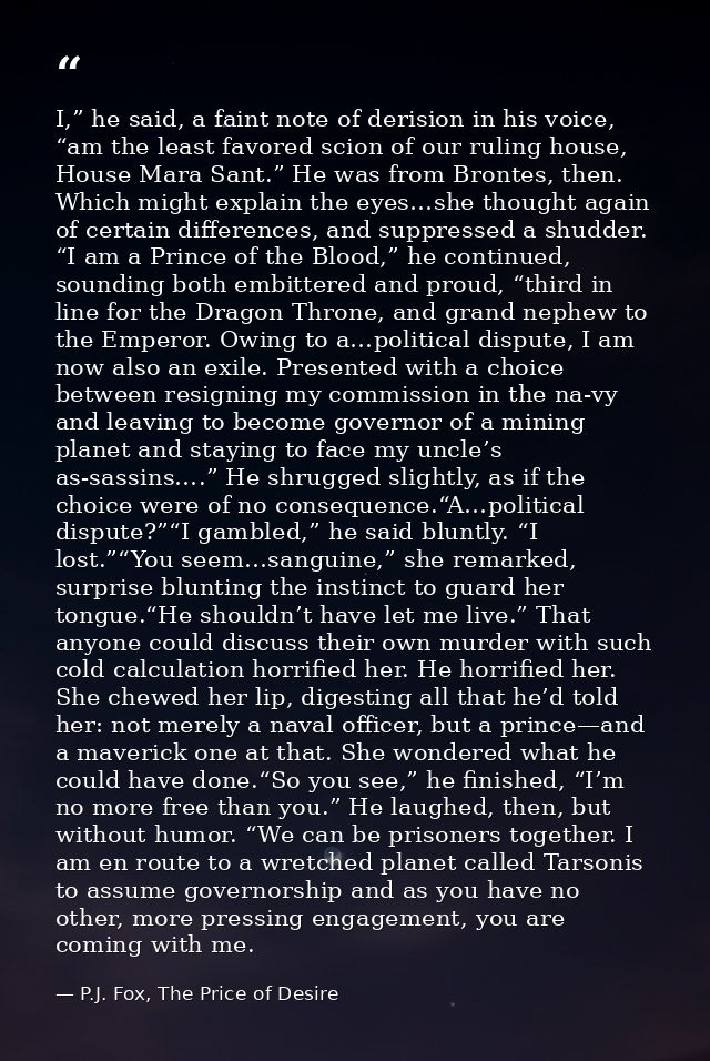 I,” he said, a faint note of derision in his voice, “am the least favored scion of our ruling house, House Mara Sant.” H — P.J. Fox, The Price of Desire