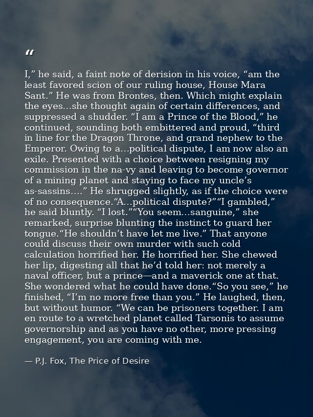 I,” he said, a faint note of derision in his voice, “am the least favored scion of our ruling house, House Mara Sant.” H — P.J. Fox, The Price of Desire