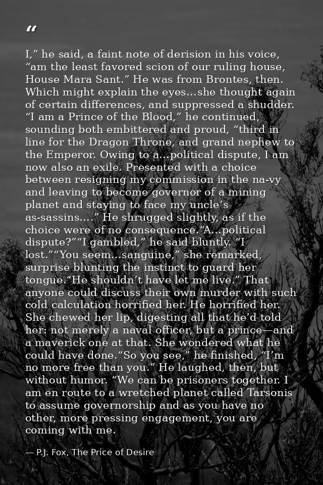 I,” he said, a faint note of derision in his voice, “am the least favored scion of our ruling house, House Mara Sant.” H — P.J. Fox, The Price of Desire