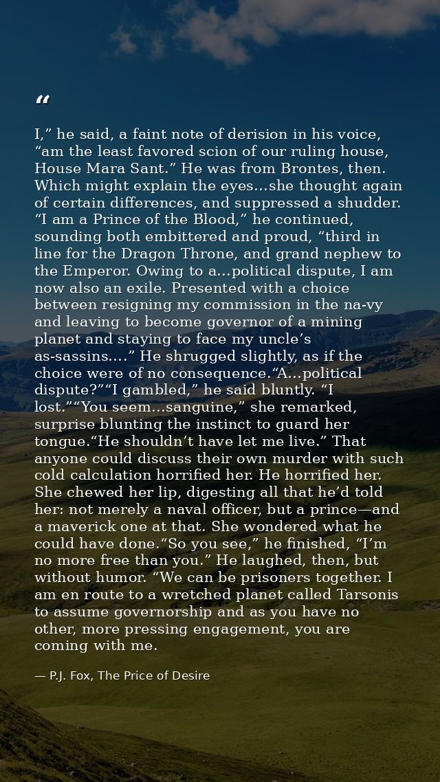 I,” he said, a faint note of derision in his voice, “am the least favored scion of our ruling house, House Mara Sant.” H — P.J. Fox, The Price of Desire