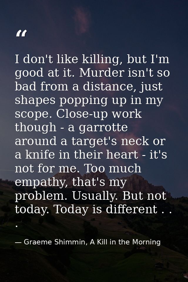 I don't like killing, but I'm good at it. Murder isn't so bad from a distance, just shapes popping up in my scope. Close — Graeme Shimmin, A Kill in the Morning