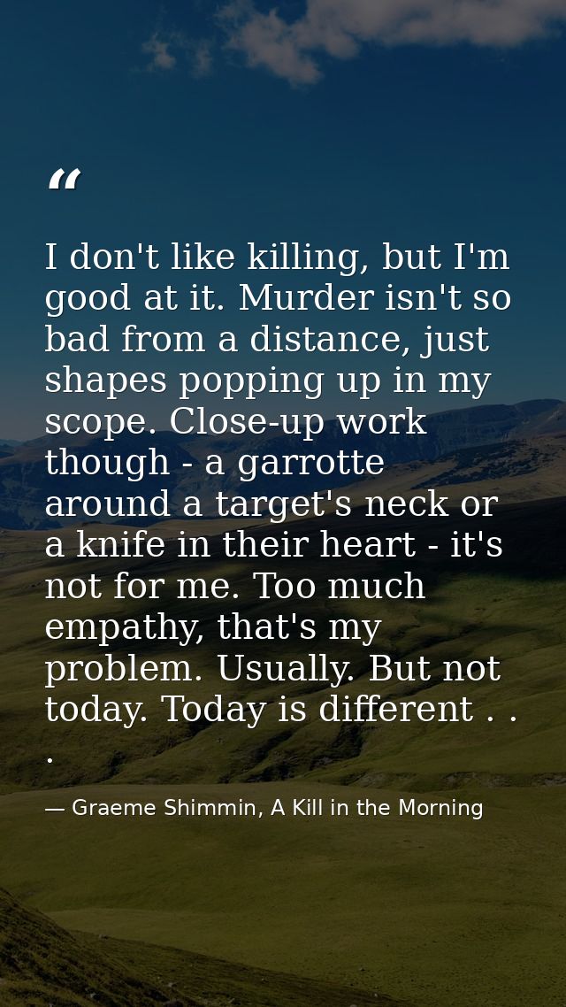 I don't like killing, but I'm good at it. Murder isn't so bad from a distance, just shapes popping up in my scope. Close — Graeme Shimmin, A Kill in the Morning