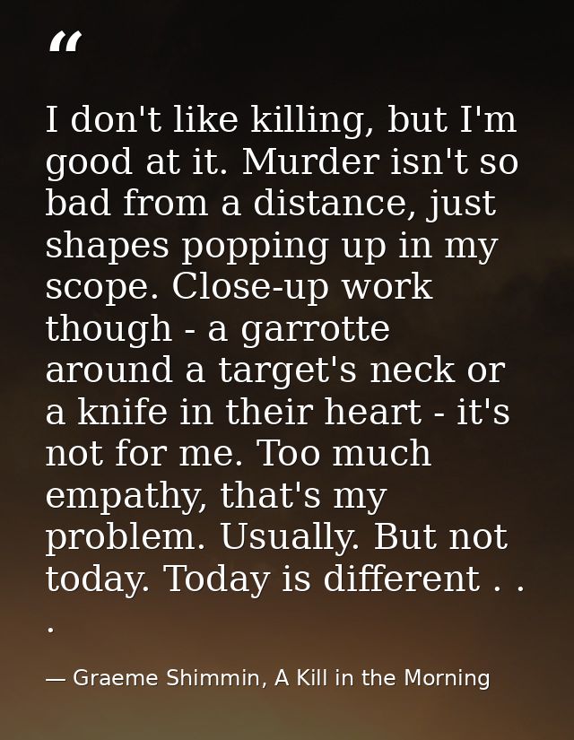 I don't like killing, but I'm good at it. Murder isn't so bad from a distance, just shapes popping up in my scope. Close — Graeme Shimmin, A Kill in the Morning