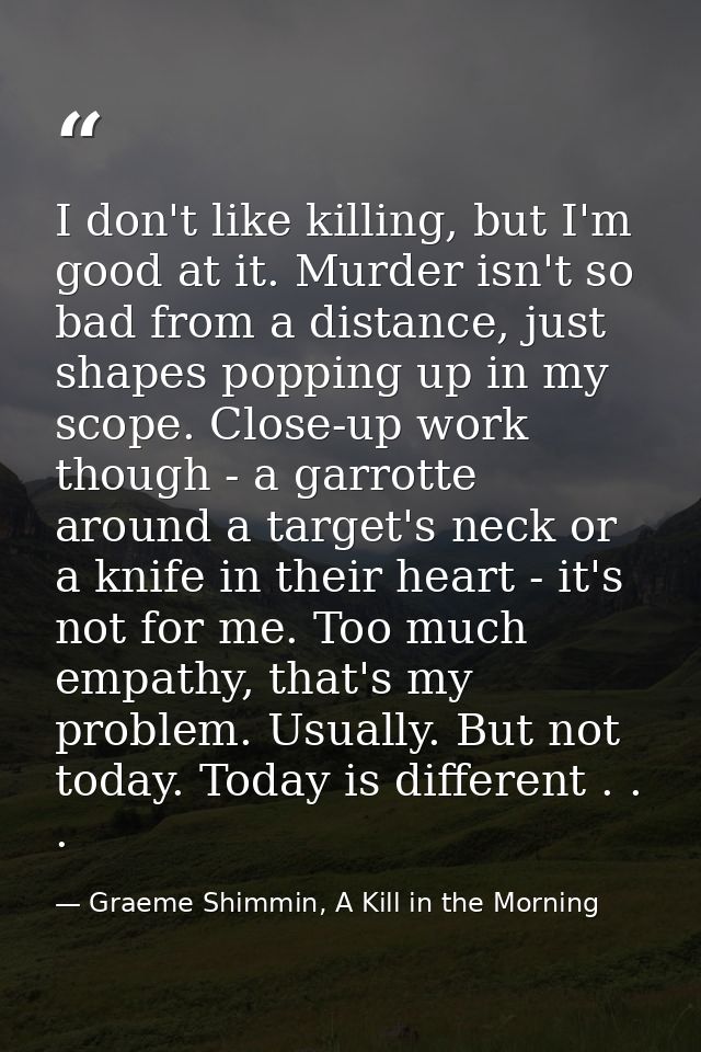 I don't like killing, but I'm good at it. Murder isn't so bad from a distance, just shapes popping up in my scope. Close — Graeme Shimmin, A Kill in the Morning