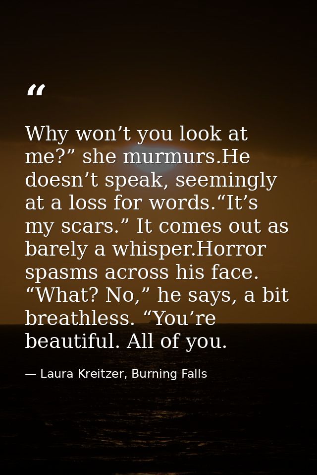 Why won’t you look at me?” she murmurs.He doesn’t speak, seemingly at a loss for words.“It’s my scars.” It comes out as  — Laura Kreitzer, Burning Falls