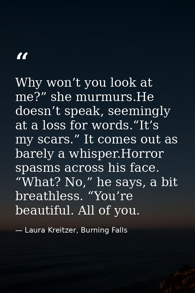 Why won’t you look at me?” she murmurs.He doesn’t speak, seemingly at a loss for words.“It’s my scars.” It comes out as  — Laura Kreitzer, Burning Falls