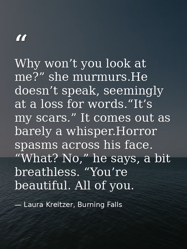 Why won’t you look at me?” she murmurs.He doesn’t speak, seemingly at a loss for words.“It’s my scars.” It comes out as  — Laura Kreitzer, Burning Falls