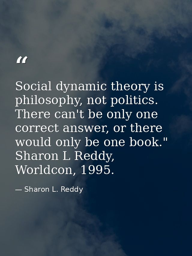 Social dynamic theory is philosophy, not politics. There can't be only one correct answer, or there would only be one bo — Sharon L. Reddy