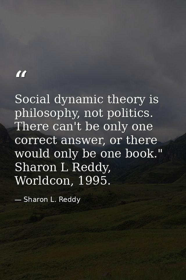 Social dynamic theory is philosophy, not politics. There can't be only one correct answer, or there would only be one bo — Sharon L. Reddy