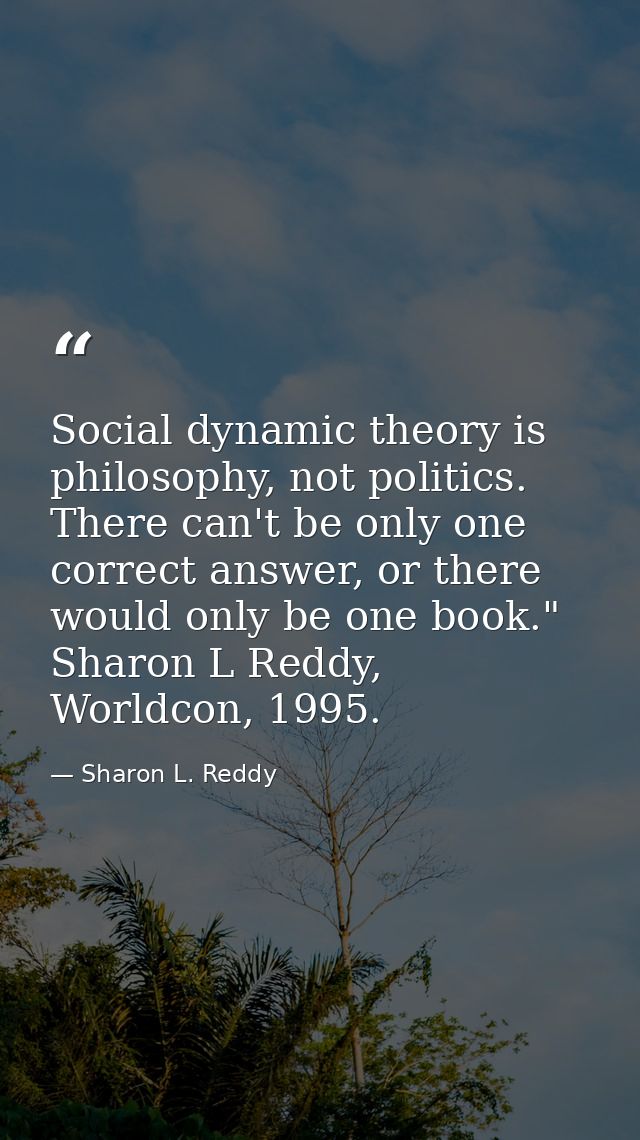 Social dynamic theory is philosophy, not politics. There can't be only one correct answer, or there would only be one bo — Sharon L. Reddy