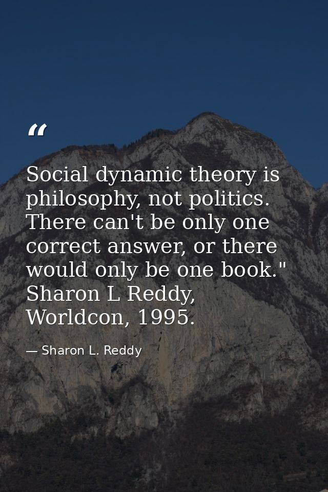Social dynamic theory is philosophy, not politics. There can't be only one correct answer, or there would only be one bo — Sharon L. Reddy