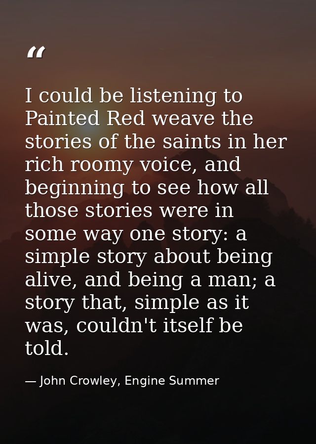 I could be listening to Painted Red weave the stories of the saints in her rich roomy voice, and beginning to see how al — John Crowley, Engine Summer