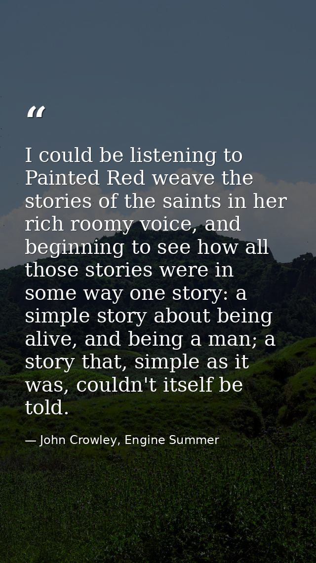 I could be listening to Painted Red weave the stories of the saints in her rich roomy voice, and beginning to see how al — John Crowley, Engine Summer