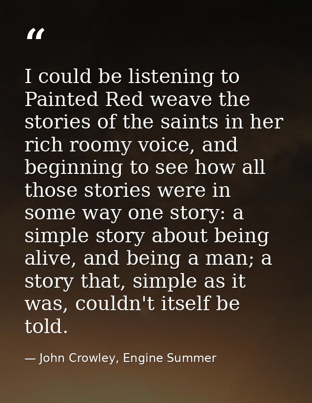 I could be listening to Painted Red weave the stories of the saints in her rich roomy voice, and beginning to see how al — John Crowley, Engine Summer