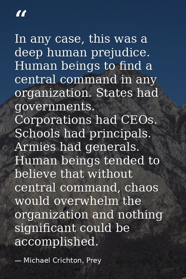 In any case, this was a deep human prejudice. Human beings to find a central command in any organization. States had gov — Michael Crichton, Prey