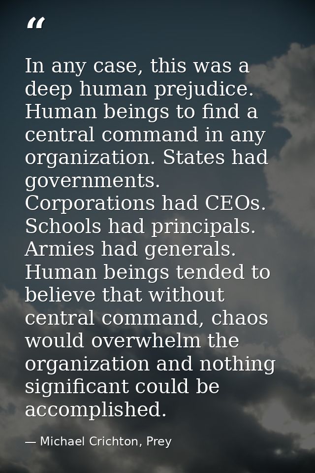 In any case, this was a deep human prejudice. Human beings to find a central command in any organization. States had gov — Michael Crichton, Prey