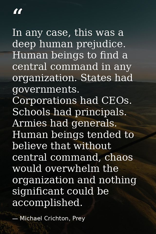 In any case, this was a deep human prejudice. Human beings to find a central command in any organization. States had gov — Michael Crichton, Prey