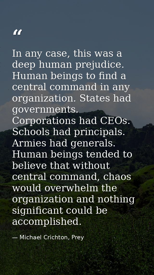 In any case, this was a deep human prejudice. Human beings to find a central command in any organization. States had gov — Michael Crichton, Prey